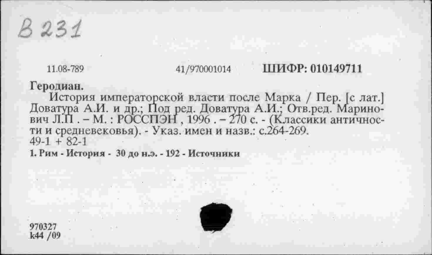 ﻿ßä.31
11.08-789	41/970001014 ШИФР: 010149711
Геродиан.
История императорской власти после Марка / Пер. [с лат.] Доватура А.И. и др.; Под ред. Доватура А.И.; Отв.ред. марино-вич Л.П . - М. : РОССПЭН , 1996 . - 270 с. - (Классики античности и средневековья). - Указ, имен и назв.: с.264-269. 49-1 + 82-1
1. Рим - История - 30 до н.э. -192 - Источники
970327 к44 /09